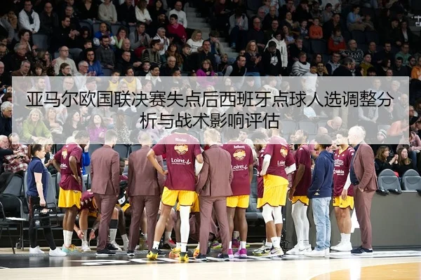 亚马尔欧国联决赛失点后西班牙点球人选调整分析与战术影响评估